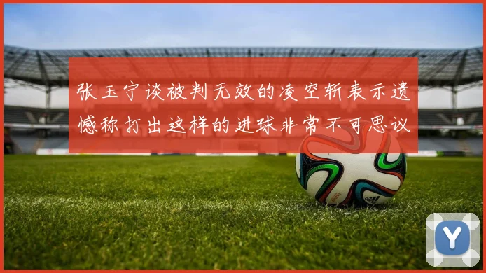 张玉宁谈被判无效的凌空斩表示遗憾称打出这样的进球非常不可思议