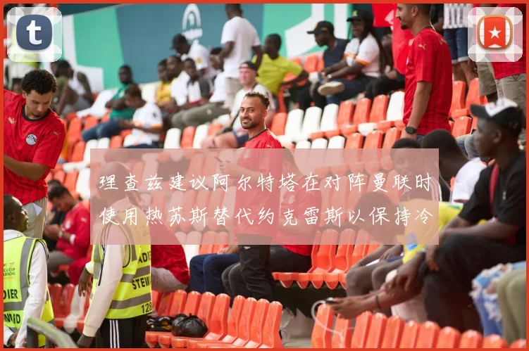 理查兹建议阿尔特塔在对阵曼联时使用热苏斯替代约克雷斯以保持冷静状态