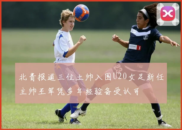北青报道三位土帅入围U20女足新任主帅王军凭多年经验备受认可