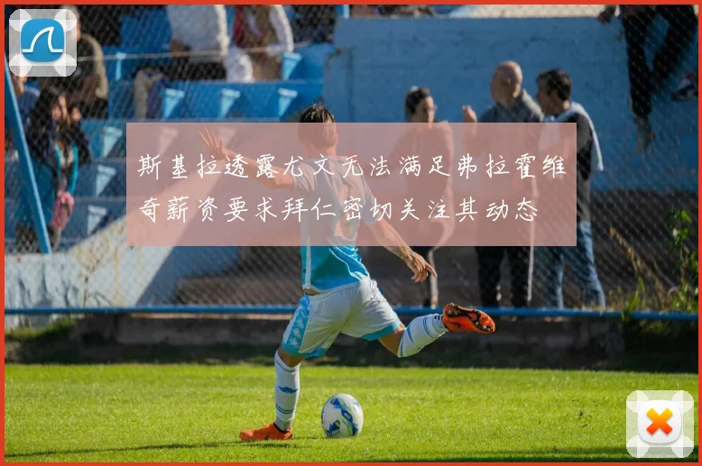 斯基拉透露尤文无法满足弗拉霍维奇薪资要求拜仁密切关注其动态