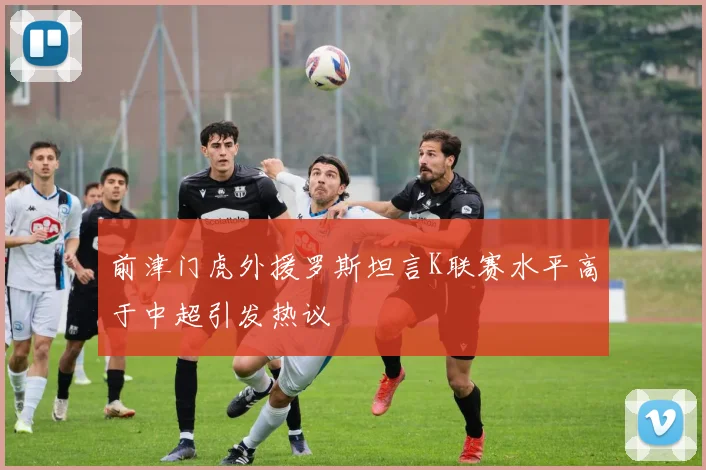 前津门虎外援罗斯坦言K联赛水平高于中超引发热议