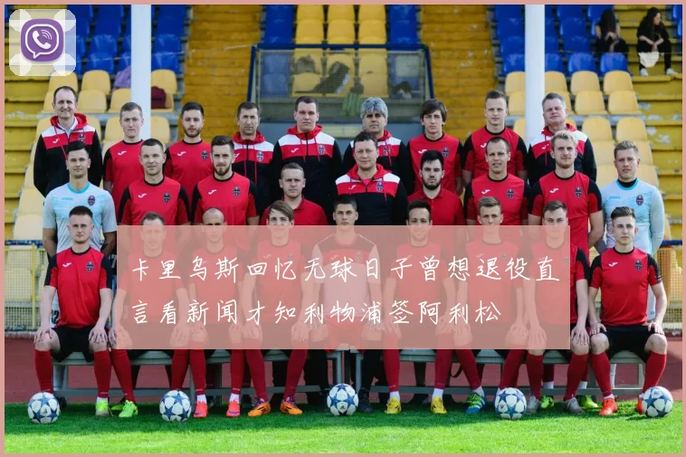 卡里乌斯回忆无球日子曾想退役直言看新闻才知利物浦签阿利松