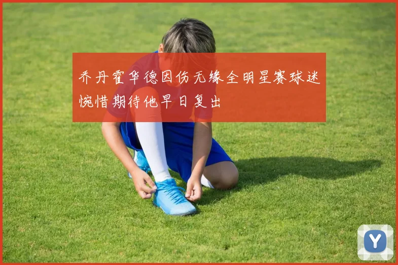 乔丹霍华德因伤无缘全明星赛球迷惋惜期待他早日复出