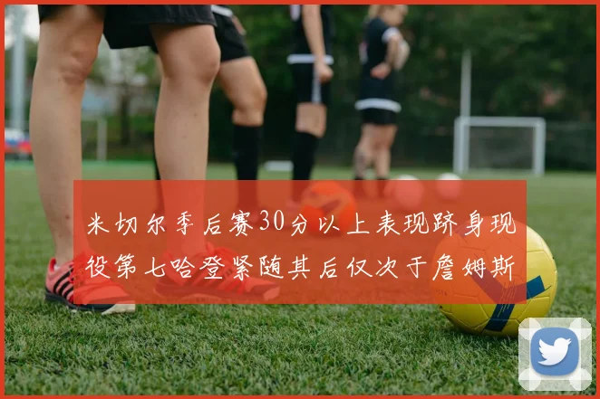 米切尔季后赛30分以上表现跻身现役第七哈登紧随其后仅次于詹姆斯杜兰特库里