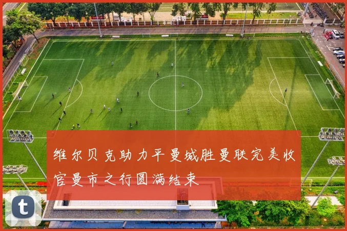 维尔贝克助力平曼城胜曼联完美收官曼市之行圆满结束