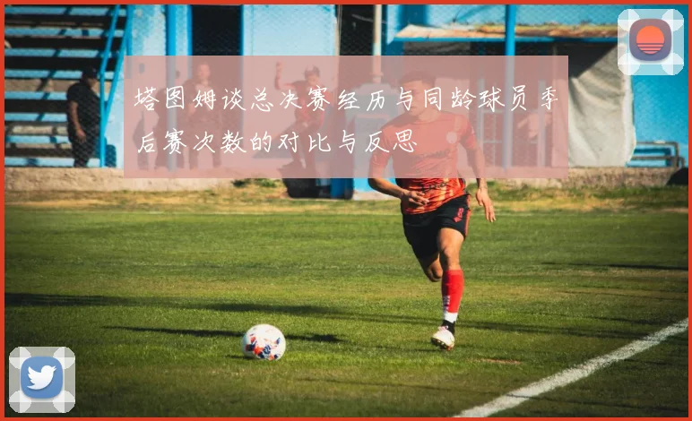 塔图姆谈总决赛经历与同龄球员季后赛次数的对比与反思