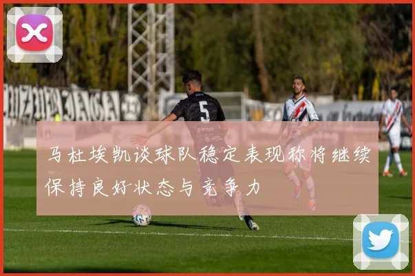 马杜埃凯谈球队稳定表现称将继续保持良好状态与竞争力