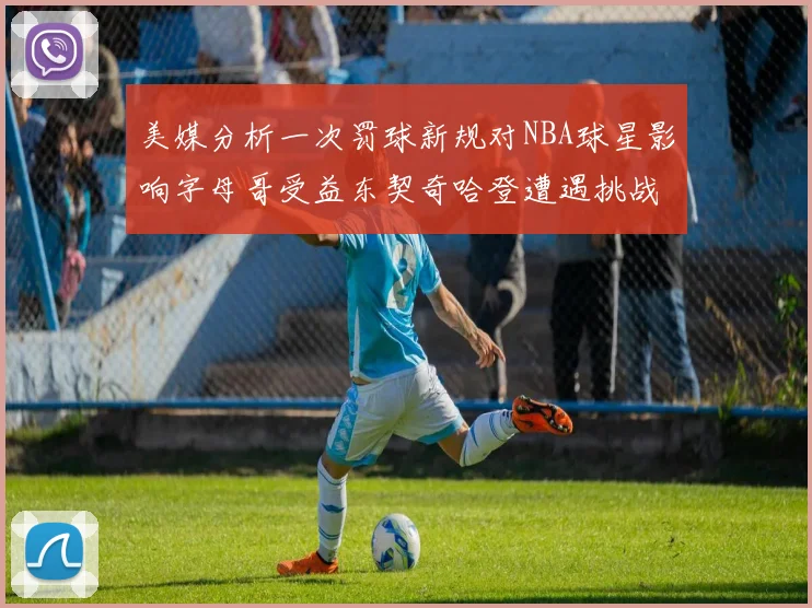 美媒分析一次罚球新规对NBA球星影响字母哥受益东契奇哈登遭遇挑战