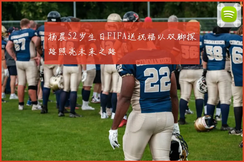杨晨52岁生日FIFA送祝福以双脚探路照亮未来之路