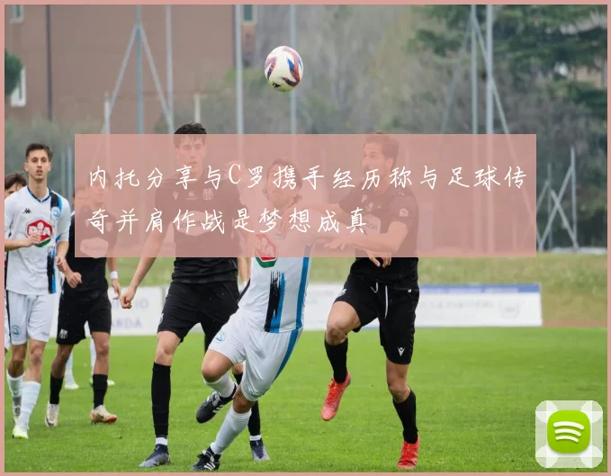 内托分享与C罗携手经历称与足球传奇并肩作战是梦想成真