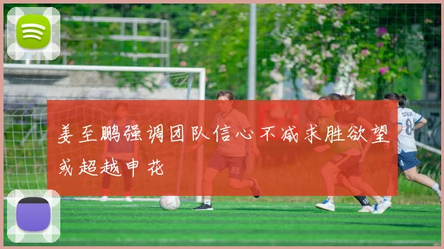 姜至鹏强调团队信心不减求胜欲望或超越申花
