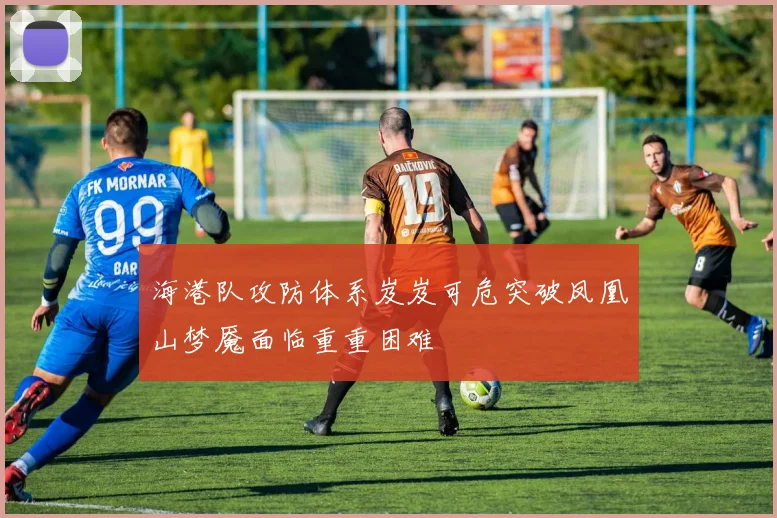 海港队攻防体系岌岌可危突破凤凰山梦魇面临重重困难